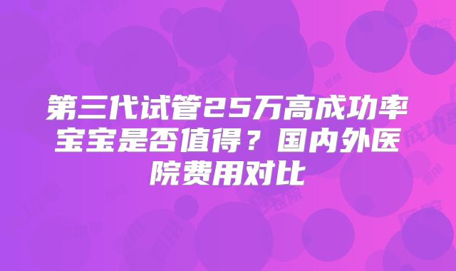 第三代试管25万高成功率宝宝是否值得?国内外医院费用对比