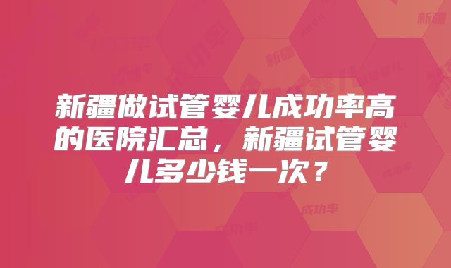新疆做试管婴儿成功率高的医院汇总，新疆试管婴儿多少钱一次？