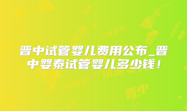 晋中试管婴儿费用公布_晋中婴泰试管婴儿多少钱!