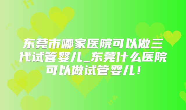 东莞市哪家医院可以做三代试管婴儿_东莞什么医院可以做试管婴儿！