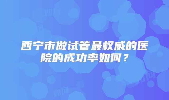 西宁市做试管最权威的医院的成功率如何?