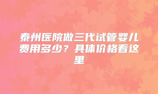泰州医院做三代试管婴儿费用多少？具体价格看这里