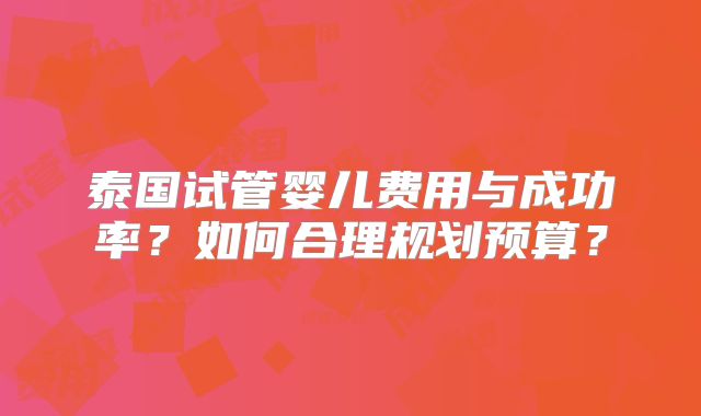 泰国试管婴儿费用与成功率？如何合理规划预算？