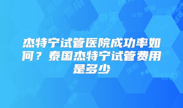 杰特宁试管医院成功率如何？泰国杰特宁试管费用是多少