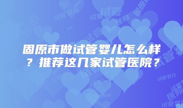 固原市做试管婴儿怎么样?推荐这几家试管医院?