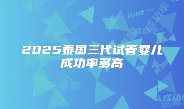 2025泰国三代试管婴儿成功率多高