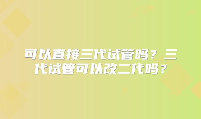 可以直接三代试管吗？三代试管可以改二代吗？