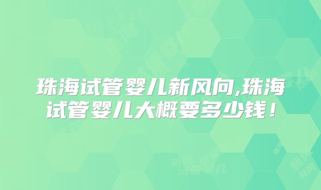 珠海试管婴儿新风向,珠海试管婴儿大概要多少钱!