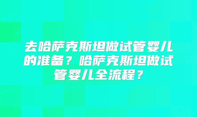 去哈萨克斯坦做试管婴儿的准备?哈萨克斯坦做试管婴儿全流程?