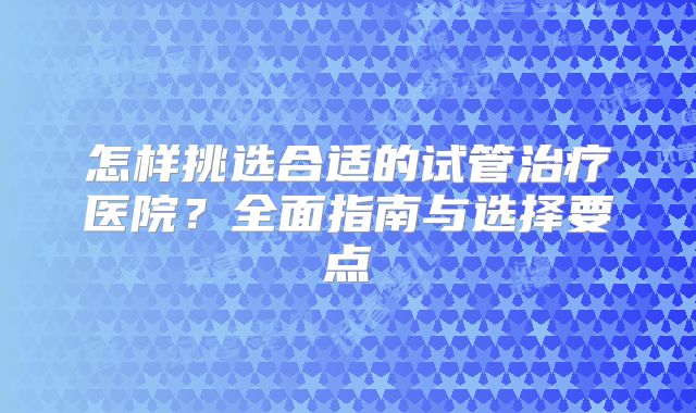 怎样挑选合适的试管治疗医院?全面指南与选择要点