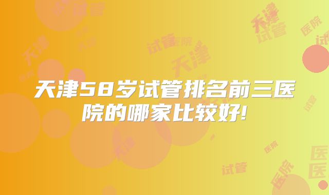 天津58岁试管排名前三医院的哪家比较好!