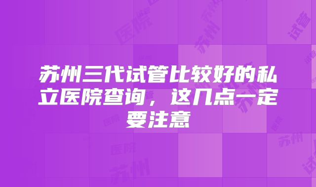 苏州三代试管比较好的私立医院查询，这几点一定要注意