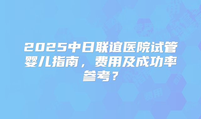 2025中日联谊医院试管婴儿指南，费用及成功率参考？
