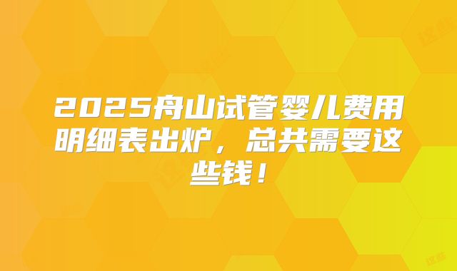 2025舟山试管婴儿费用明细表出炉,总共需要这些钱!