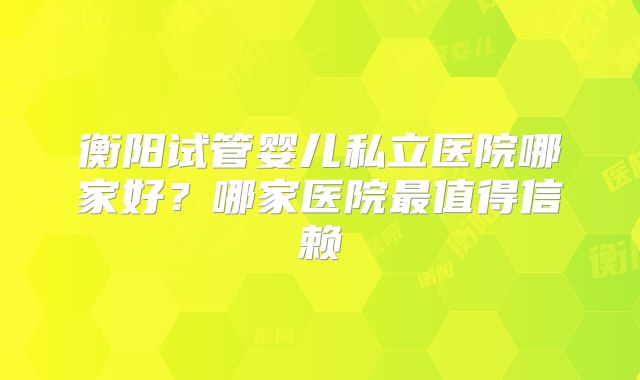 衡阳试管婴儿私立医院哪家好?哪家医院最值得信赖