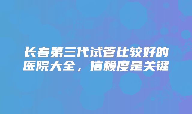 长春第三代试管比较好的医院大全,信赖度是关键