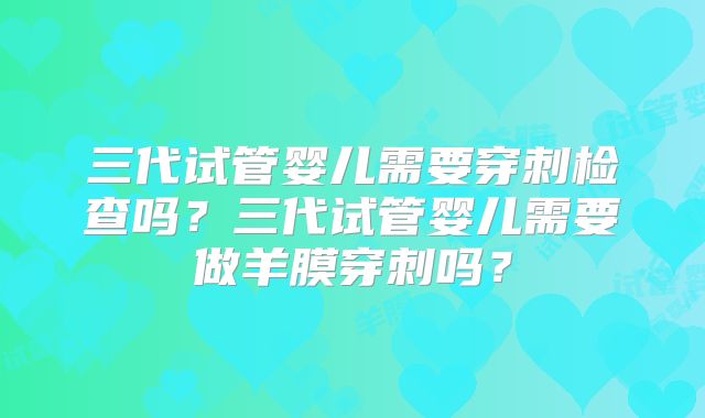 三代试管婴儿需要穿刺检查吗？三代试管婴儿需要做羊膜穿刺吗？