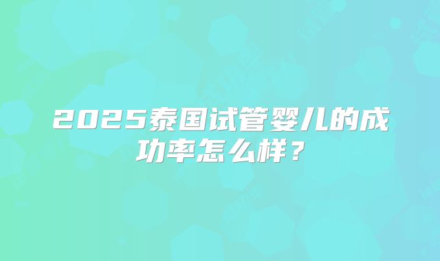 2025泰国试管婴儿的成功率怎么样？
