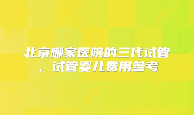 北京哪家医院的三代试管,试管婴儿费用参考