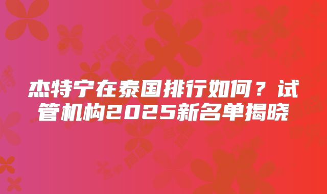 杰特宁在泰国排行如何？试管机构2025新名单揭晓