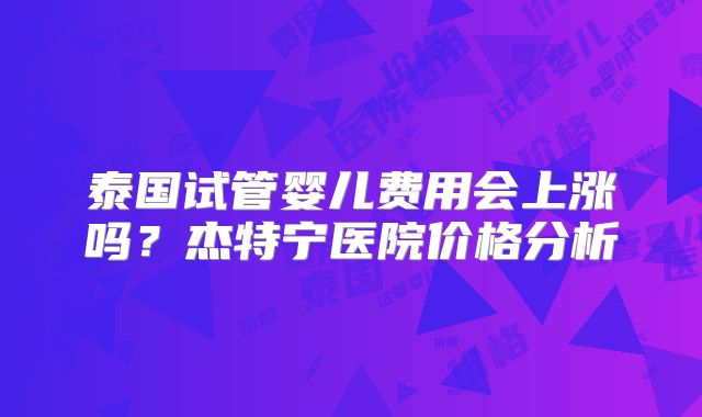 泰国试管婴儿费用会上涨吗?杰特宁医院价格分析