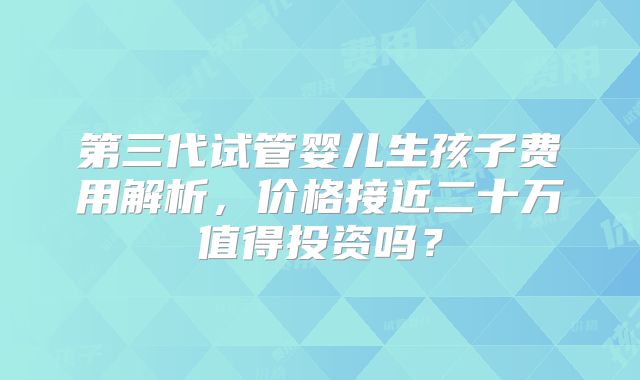 第三代试管婴儿生孩子费用解析,价格接近二十万值得投资吗?