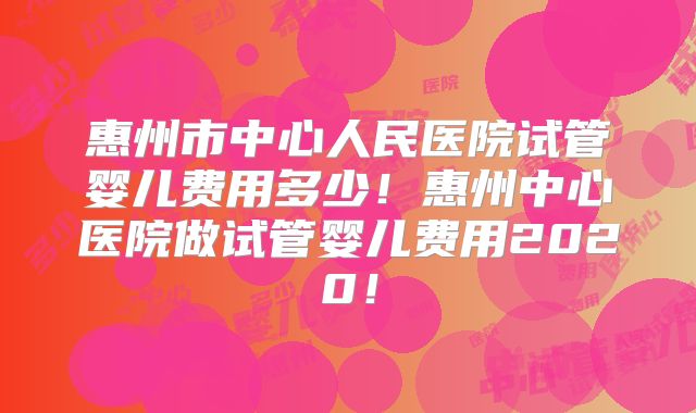 惠州市中心人民医院试管婴儿费用多少!惠州中心医院做试管婴儿费用2020!