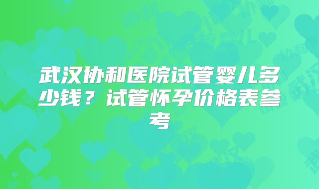 武汉协和医院试管婴儿多少钱?试管怀孕价格表参考