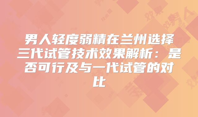 男人轻度弱精在兰州选择三代试管技术效果解析:是否可行及与一代试管的对比