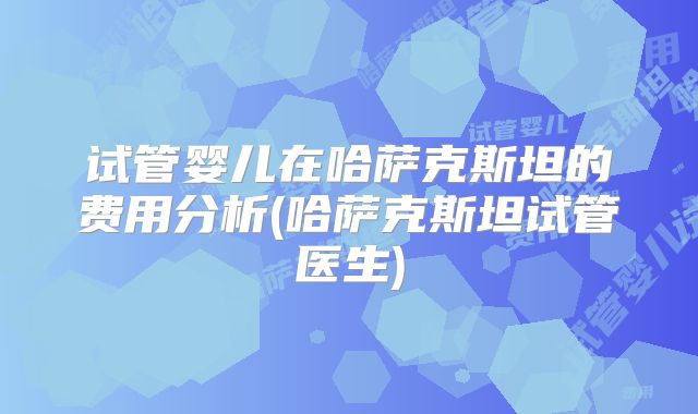 试管婴儿在哈萨克斯坦的费用分析(哈萨克斯坦试管医生)