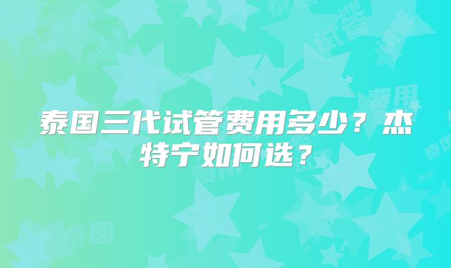 泰国三代试管费用多少?杰特宁如何选?