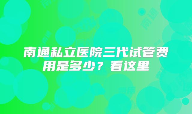 南通私立医院三代试管费用是多少?看这里