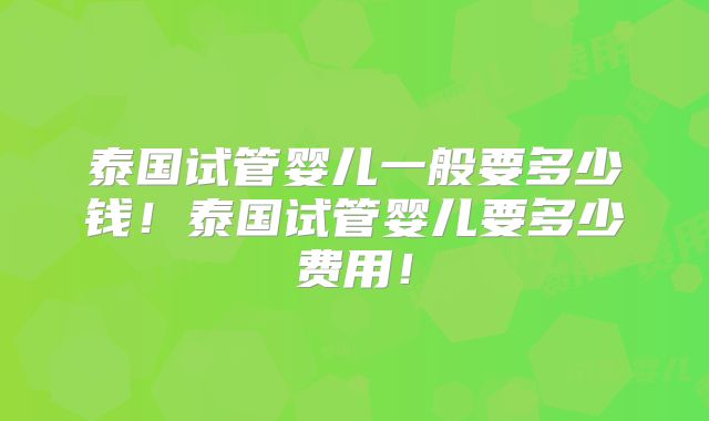 泰国试管婴儿一般要多少钱!泰国试管婴儿要多少费用!