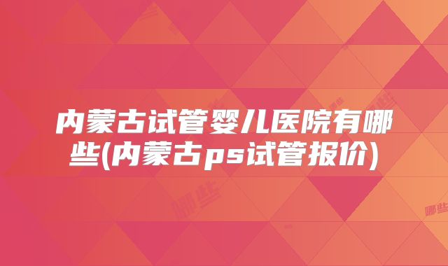 内蒙古试管婴儿医院有哪些(内蒙古ps试管报价)
