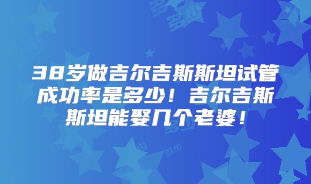 38岁做吉尔吉斯斯坦试管成功率是多少!吉尔吉斯斯坦能娶几个老婆!