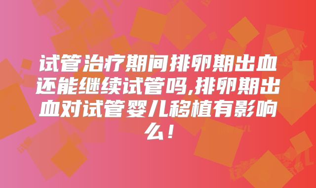 试管治疗期间排卵期出血还能继续试管吗,排卵期出血对试管婴儿移植有影响么!
