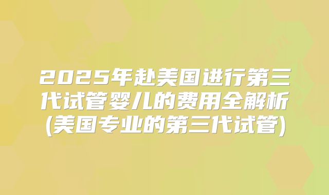 2025年赴美国进行第三代试管婴儿的费用全解析(美国专业的第三代试管)