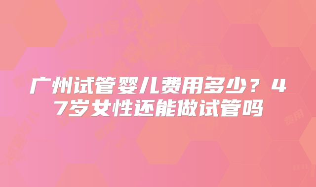 广州试管婴儿费用多少？47岁女性还能做试管吗