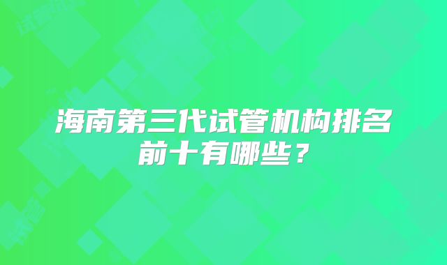 海南第三代试管机构排名前十有哪些?