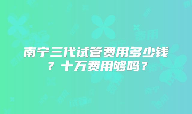 南宁三代试管费用多少钱?十万费用够吗?