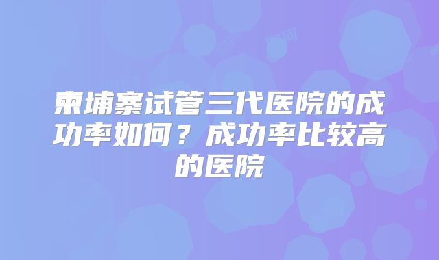 柬埔寨试管三代医院的成功率如何？成功率比较高的医院