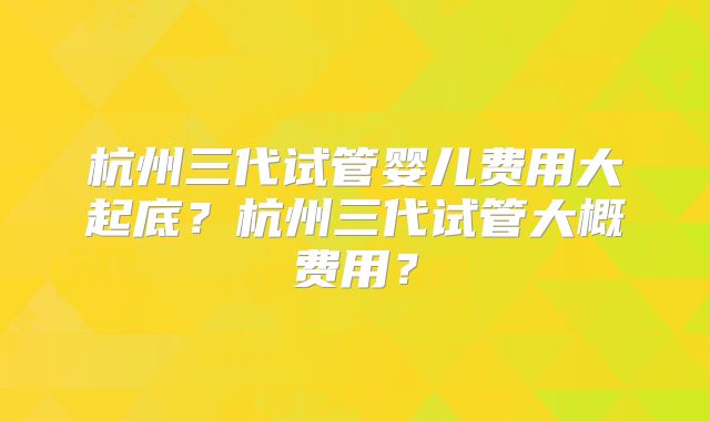 杭州三代试管婴儿费用大起底?杭州三代试管大概费用?