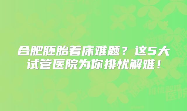 合肥胚胎着床难题?这5大试管医院为你排忧解难!