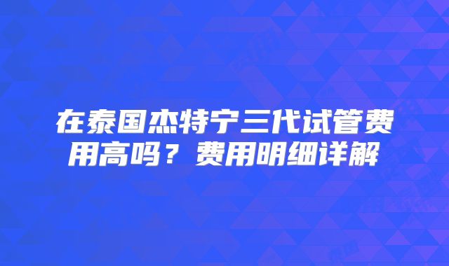 在泰国杰特宁三代试管费用高吗?费用明细详解