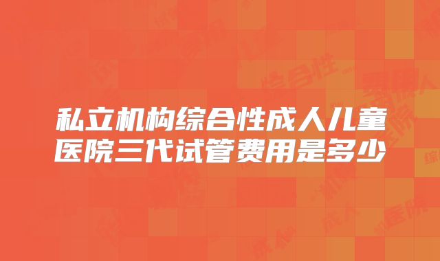 私立机构综合性成人儿童医院三代试管费用是多少