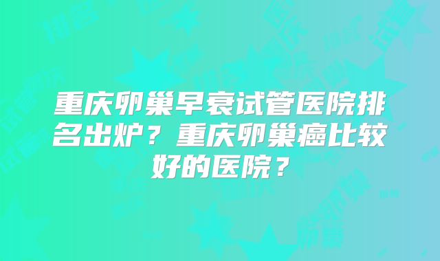 重庆卵巢早衰试管医院排名出炉?重庆卵巢癌比较好的医院?