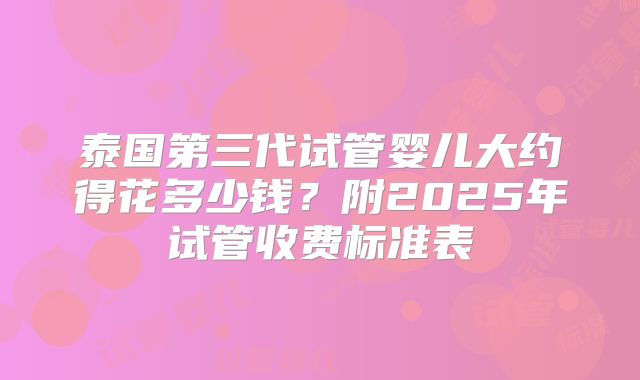 泰国第三代试管婴儿大约得花多少钱？附2025年试管收费标准表