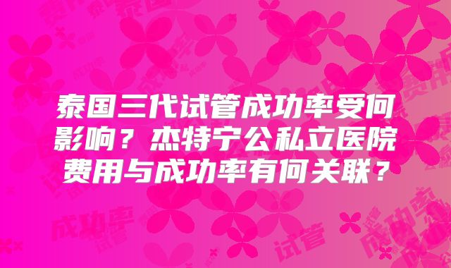 泰国三代试管成功率受何影响?杰特宁公私立医院费用与成功率有何关联?