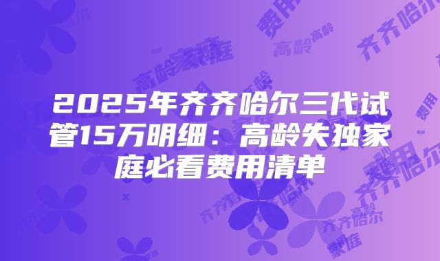2025年齐齐哈尔三代试管15万明细:高龄失独家庭必看费用清单