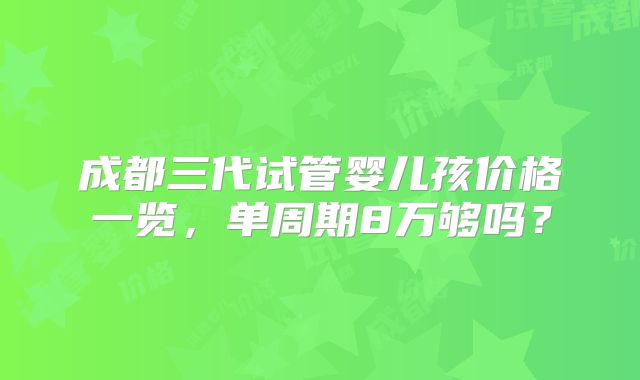 成都三代试管婴儿孩价格一览,单周期8万够吗?